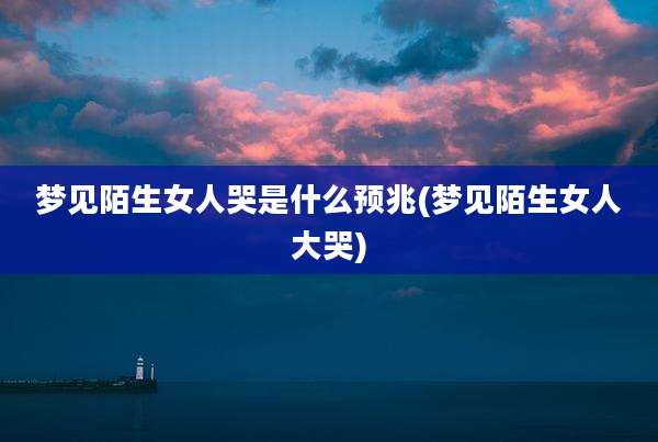 梦见陌生女人哭是什么预兆(梦见陌生女人大哭)