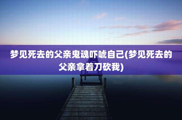 梦见死去的父亲鬼魂吓唬自己(梦见死去的父亲拿着刀砍我)