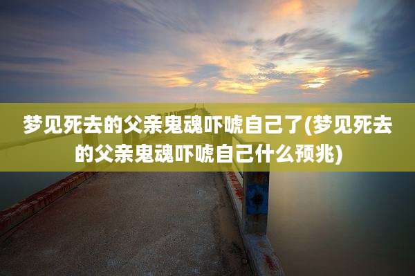 梦见死去的父亲鬼魂吓唬自己了(梦见死去的父亲鬼魂吓唬自己什么预兆)