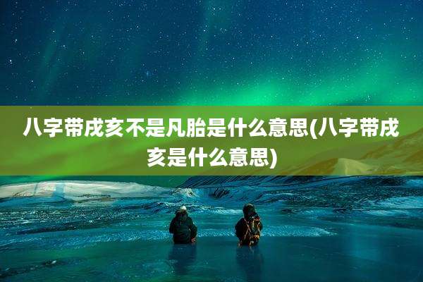 八字带戌亥不是凡胎是什么意思(八字带戌亥是什么意思)