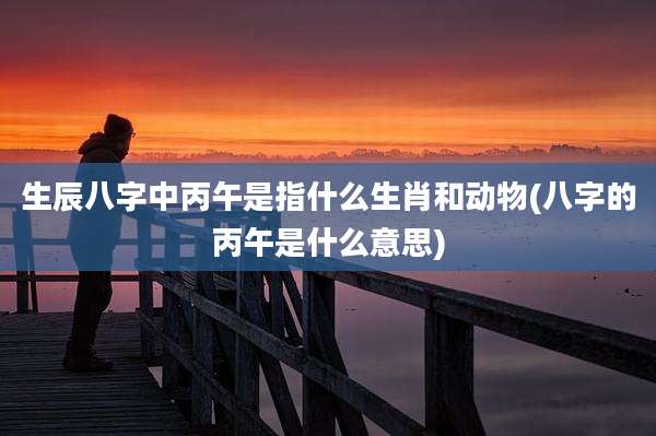 生辰八字中丙午是指什么生肖和动物(八字的丙午是什么意思)