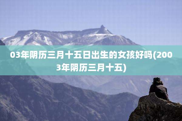 03年阴历三月十五日出生的女孩好吗(2003年阴历三月十五)
