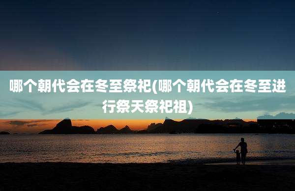 哪个朝代会在冬至祭祀(哪个朝代会在冬至进行祭天祭祀祖)