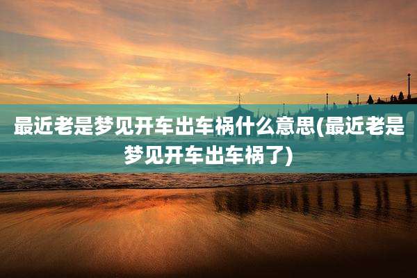 最近老是梦见开车出车祸什么意思(最近老是梦见开车出车祸了)