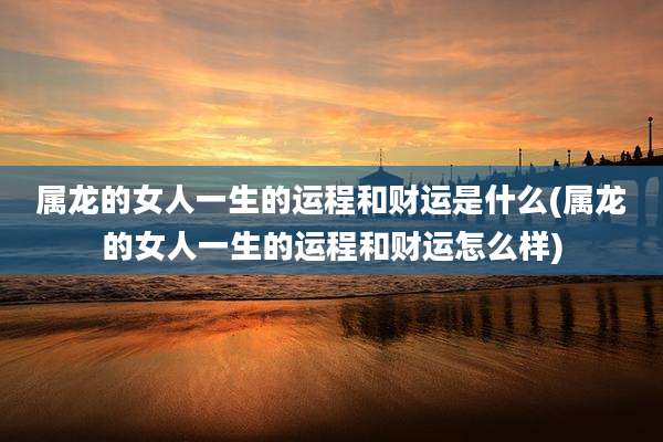 属龙的女人一生的运程和财运是什么(属龙的女人一生的运程和财运怎么样)