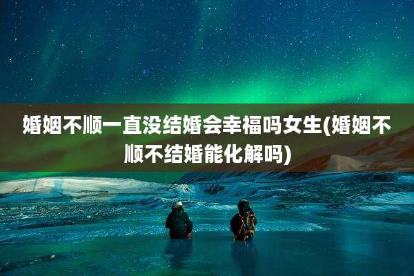 婚姻不顺一直没结婚会幸福吗女生(婚姻不顺不结婚能化解吗)