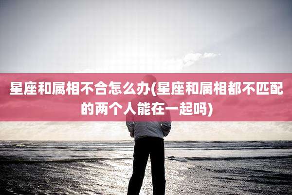 星座和属相不合怎么办(星座和属相都不匹配的两个人能在一起吗)