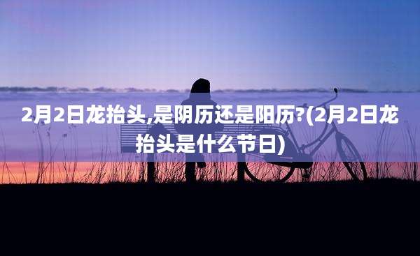 2月2日龙抬头,是阴历还是阳历?(2月2日龙抬头是什么节日)