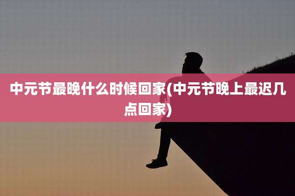 中元节最晚什么时候回家(中元节晚上最迟几点回家)