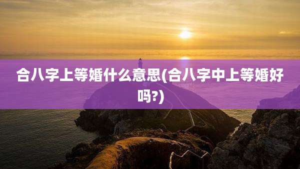 合八字上等婚什么意思(合八字中上等婚好吗?)
