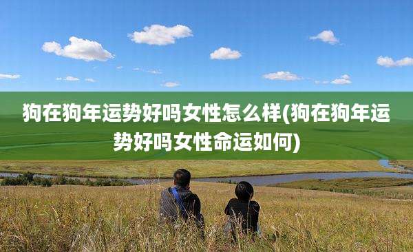 狗在狗年运势好吗女性怎么样(狗在狗年运势好吗女性命运如何)