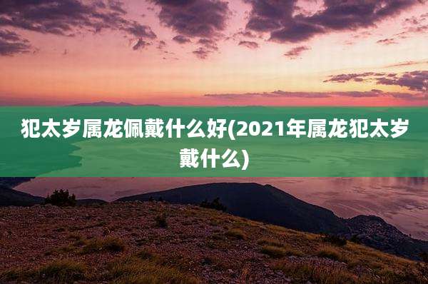 犯太岁属龙佩戴什么好(2021年属龙犯太岁戴什么)