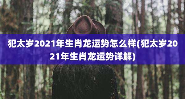 犯太岁2021年生肖龙运势怎么样(犯太岁2021年生肖龙运势详解)