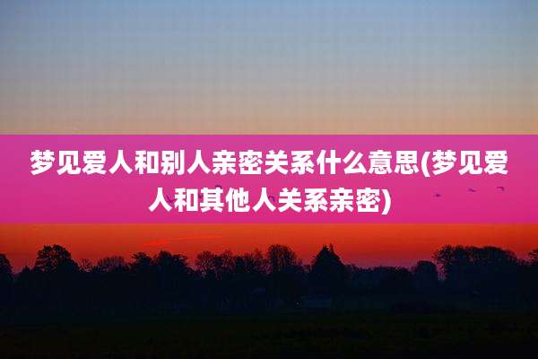 梦见爱人和别人亲密关系什么意思(梦见爱人和其他人关系亲密)