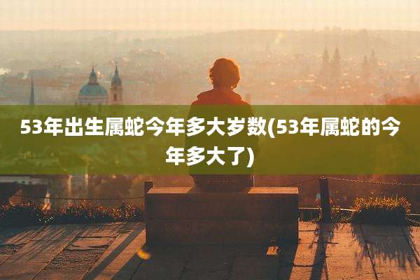 53年出生属蛇今年多大岁数(53年属蛇的今年多大了)
