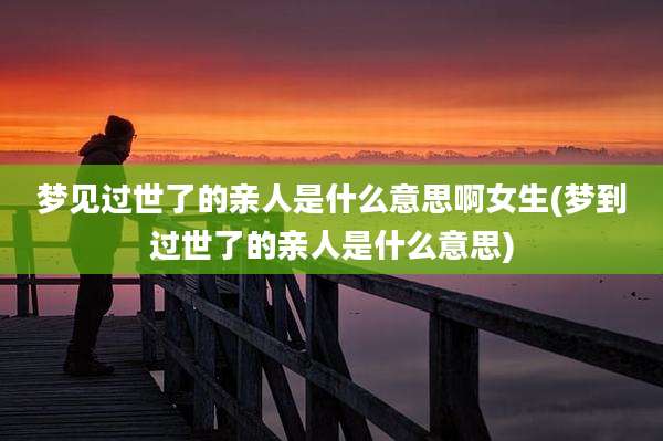梦见过世了的亲人是什么意思啊女生(梦到过世了的亲人是什么意思)