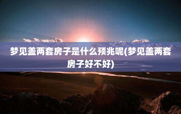 梦见盖两套房子是什么预兆呢(梦见盖两套房子好不好)