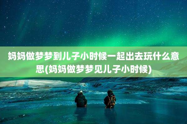 妈妈做梦梦到儿子小时候一起出去玩什么意思(妈妈做梦梦见儿子小时候)