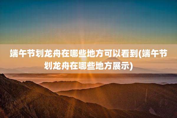 端午节划龙舟在哪些地方可以看到(端午节划龙舟在哪些地方展示)