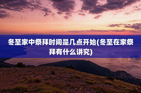 冬至家中祭拜时间是几点开始(冬至在家祭拜有什么讲究)