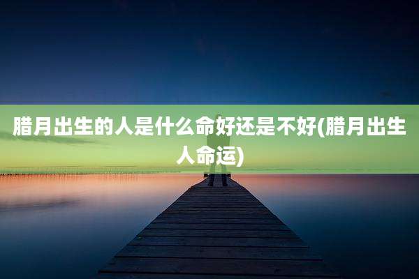 腊月出生的人是什么命好还是不好(腊月出生人命运)