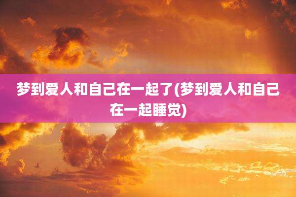 梦到爱人和自己在一起了(梦到爱人和自己在一起睡觉)