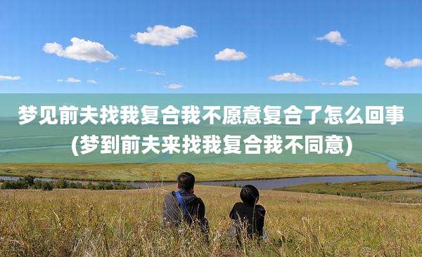梦见前夫找我复合我不愿意复合了怎么回事(梦到前夫来找我复合我不同意)