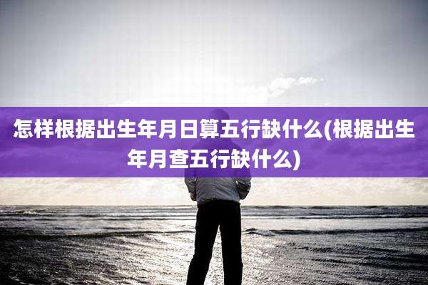 怎样根据出生年月日算五行缺什么(根据出生年月查五行缺什么)