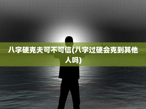 八字硬克夫可不可信(八字过硬会克到其他人吗)