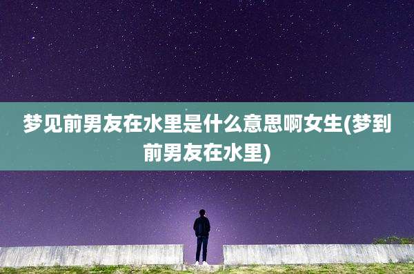 梦见前男友在水里是什么意思啊女生(梦到前男友在水里)