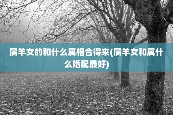 属羊女的和什么属相合得来(属羊女和属什么婚配最好)