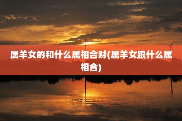 属羊女的和什么属相合财(属羊女跟什么属相合)
