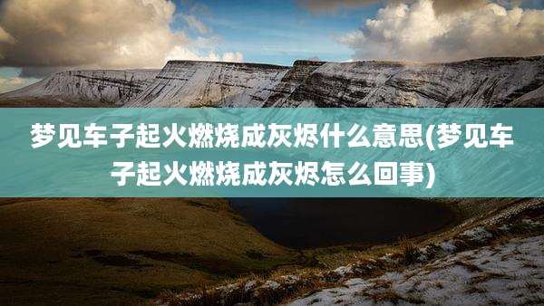 梦见车子起火燃烧成灰烬什么意思(梦见车子起火燃烧成灰烬怎么回事)