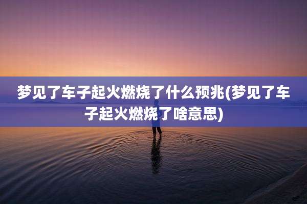 梦见了车子起火燃烧了什么预兆(梦见了车子起火燃烧了啥意思)