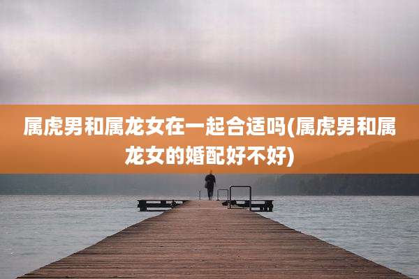 属虎男和属龙女在一起合适吗(属虎男和属龙女的婚配好不好)