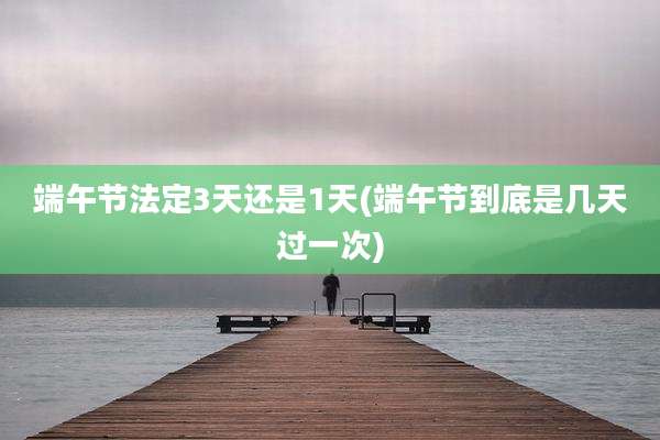 端午节法定3天还是1天(端午节到底是几天过一次)