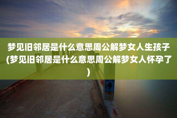 梦见旧邻居是什么意思周公解梦女人生孩子(梦见旧邻居是什么意思周公解梦女人怀孕了)