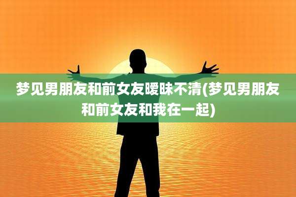 梦见男朋友和前女友暧昧不清(梦见男朋友和前女友和我在一起)