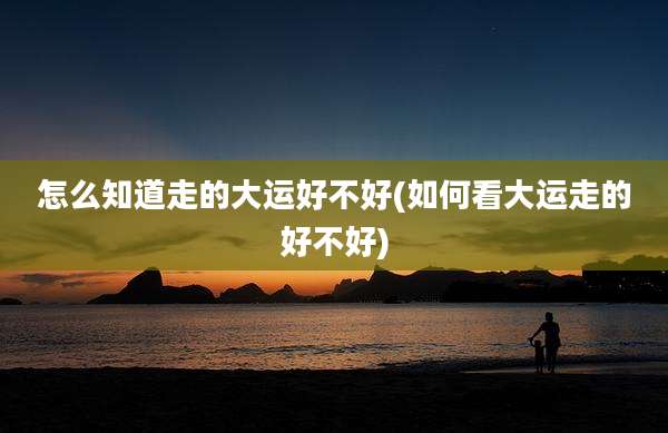 怎么知道走的大运好不好(如何看大运走的好不好)