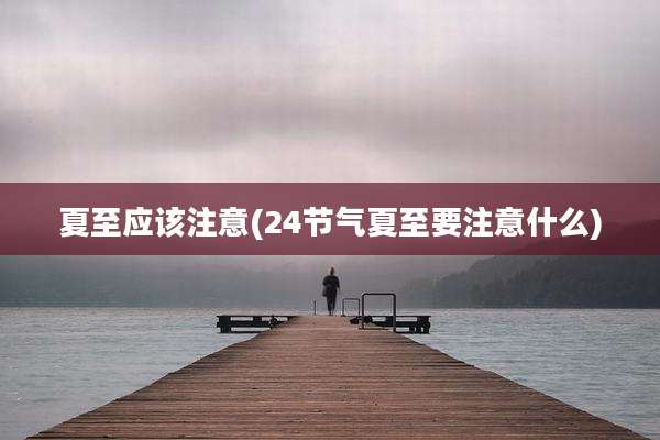 夏至应该注意(24节气夏至要注意什么)