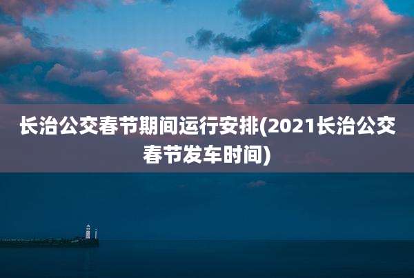 长治公交春节期间运行安排(2021长治公交春节发车时间)