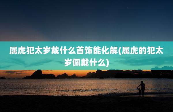 属虎犯太岁戴什么首饰能化解(属虎的犯太岁佩戴什么)