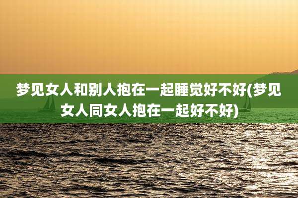 梦见女人和别人抱在一起睡觉好不好(梦见女人同女人抱在一起好不好)