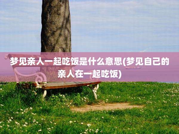 梦见亲人一起吃饭是什么意思(梦见自己的亲人在一起吃饭)
