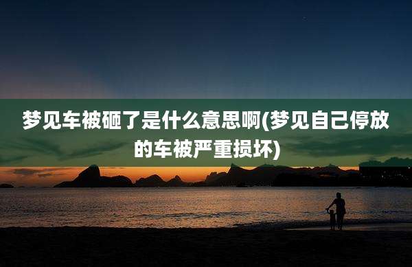 梦见车被砸了是什么意思啊(梦见自己停放的车被严重损坏)
