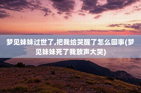 梦见妹妹过世了,把我给哭醒了怎么回事(梦见妹妹死了我放声大哭)