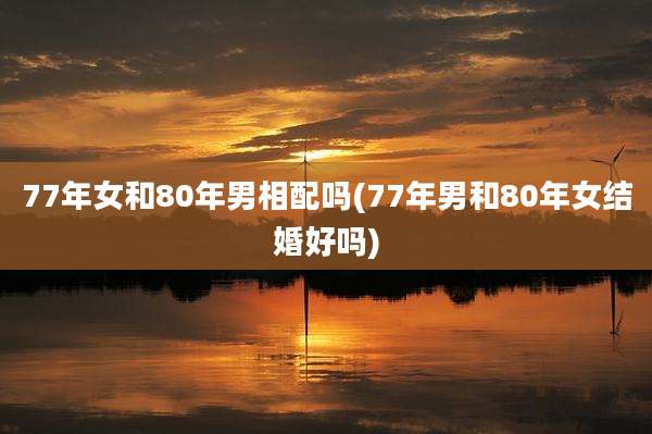 77年女和80年男相配吗(77年男和80年女结婚好吗)