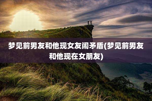 梦见前男友和他现女友闹矛盾(梦见前男友和他现在女朋友)