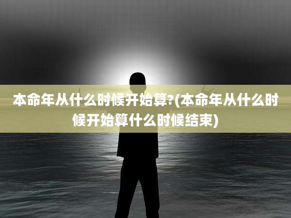 本命年从什么时候开始算?(本命年从什么时候开始算什么时候结束)
