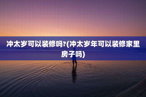 冲太岁可以装修吗?(冲太岁年可以装修家里房子吗)